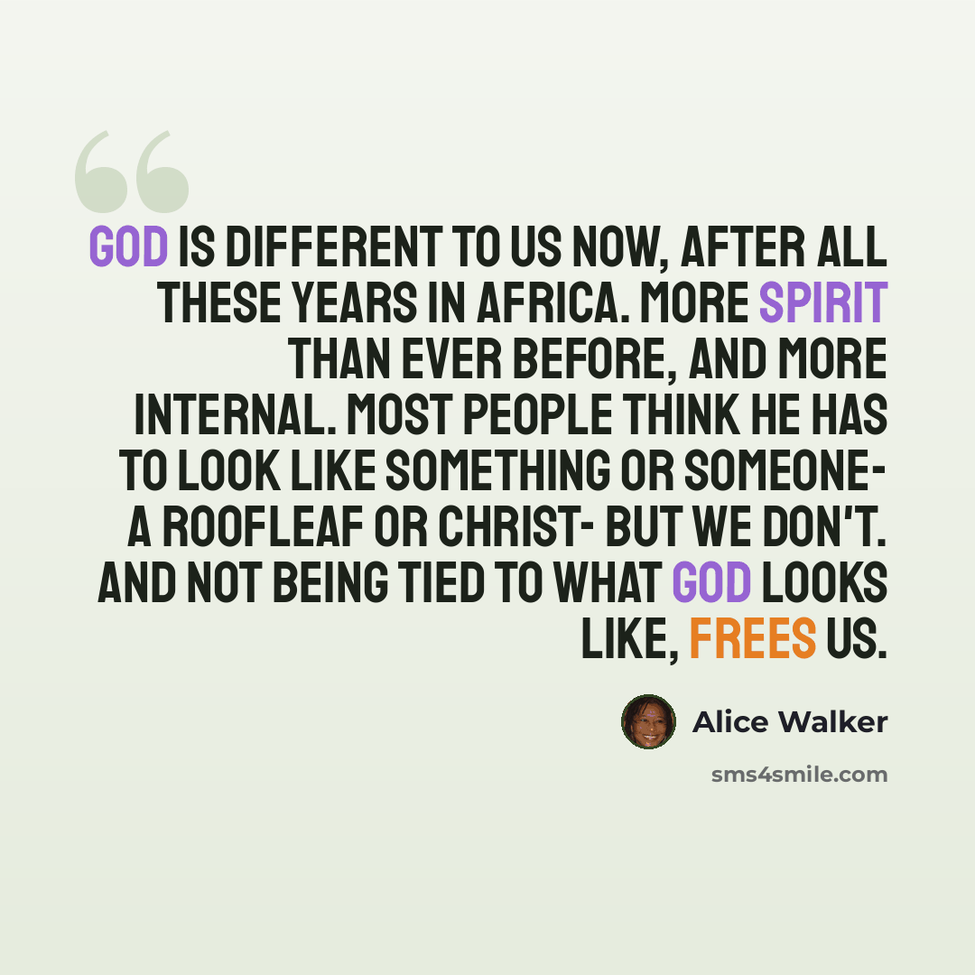 “God is different to us now, after all these years in Africa. More spirit than ever before, and more internal. Most people think he has to look like something or someone- a roofleaf or Christ- but we don't. And not being tied to what God looks like, frees us.” quote by Alice Walker