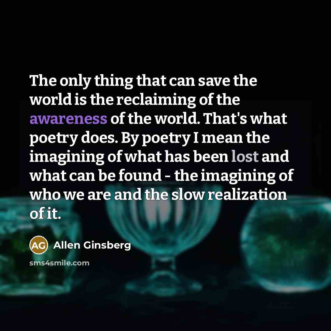 “The only thing that can save the world is the reclaiming of the awareness of the world. That's what poetry does. By poetry I mean the imagining of what has been lost and what can be found - the imagining of who we are and the slow realization of it.” quote by Allen Ginsberg