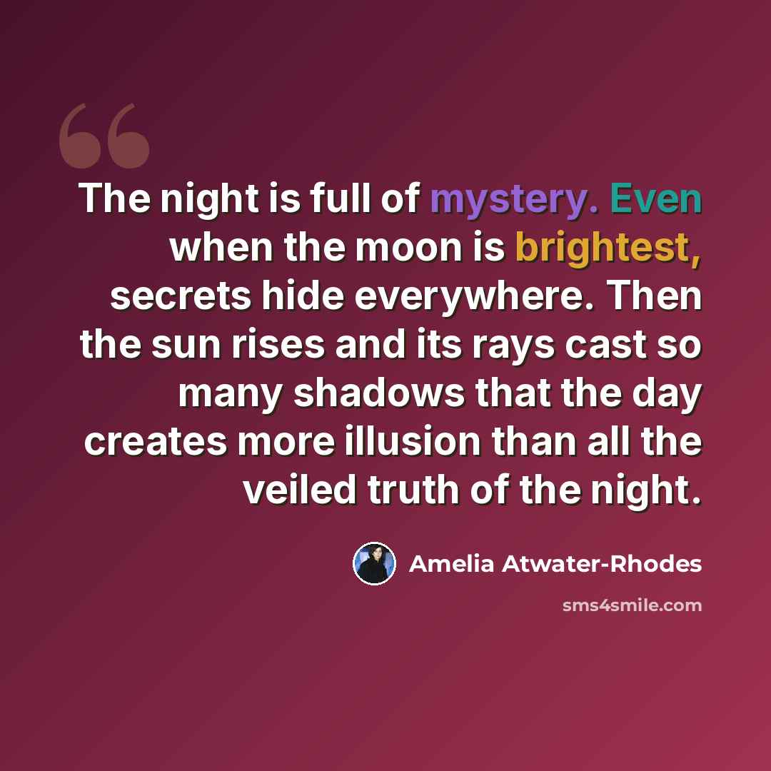 “The night is full of mystery. Even when the moon is brightest, secrets hide everywhere. Then the sun rises and its rays cast so many shadows that the day creates more illusion than all the veiled truth of the night.” quote by Amelia Atwater-Rhodes
