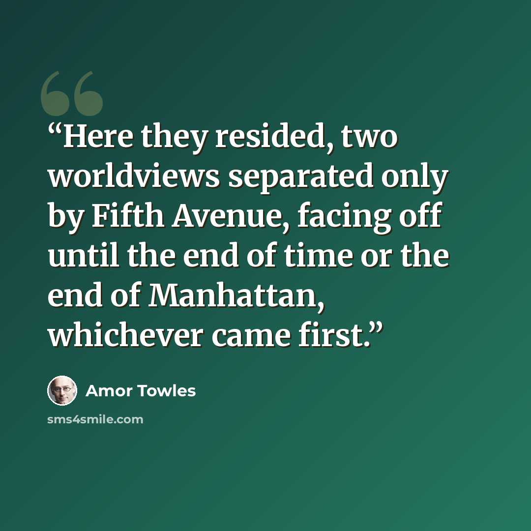 “Here they resided, two worldviews separated only by Fifth Avenue, facing off until the end of time or the end of Manhattan, whichever came first.” quote by Amor Towles