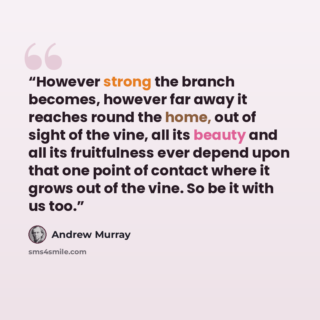 “However strong the branch becomes, however far away it reaches round the home, out of sight of the vine, all its beauty and all its fruitfulness ever depend upon that one point of contact where it grows out of the vine. So be it with us too.” quote by Andrew Murray