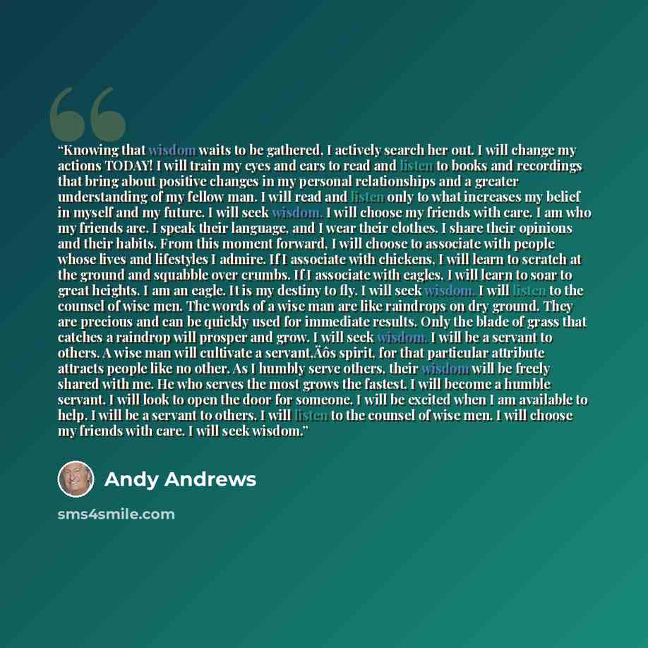 “Knowing that wisdom waits to be gathered, I actively search her out. I will change my actions TODAY! I will train my eyes and ears to read and listen to books and recordings that bring about positive changes in my personal relationships and a greater understanding of my fellow man. I will read and…” quote by Andy Andrews