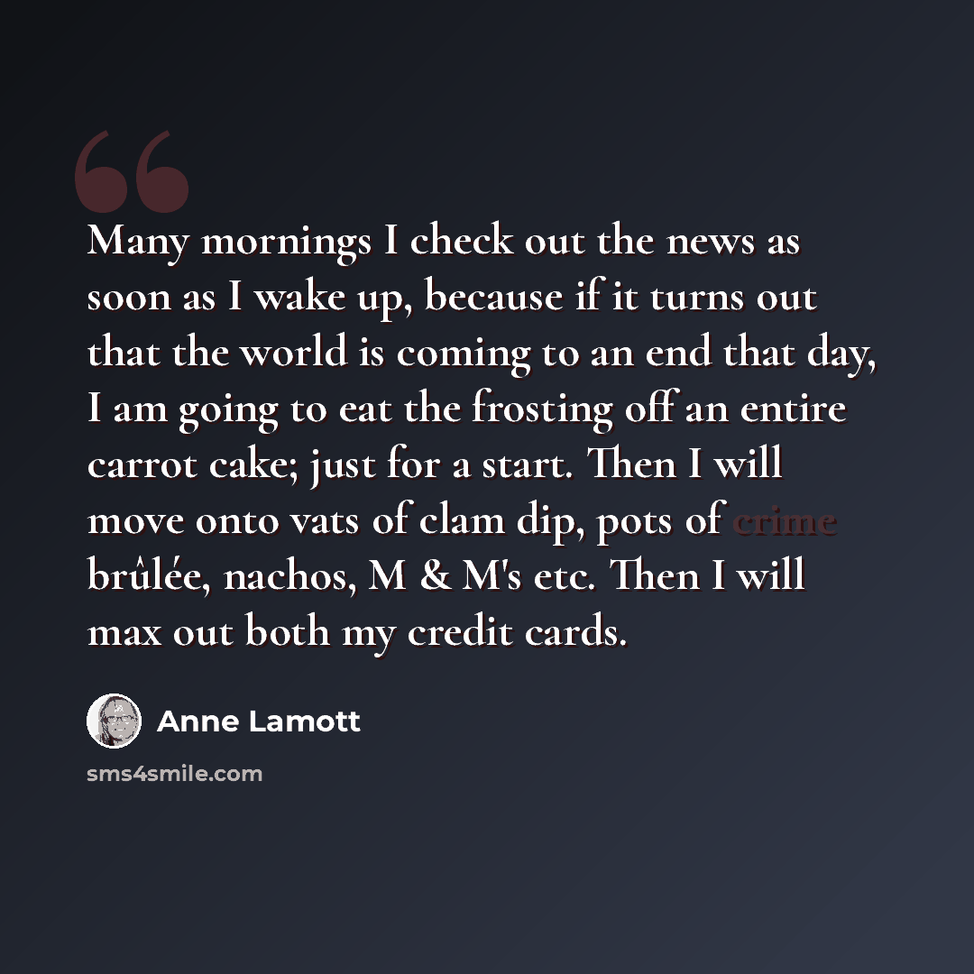 “Many mornings I check out the news as soon as I wake up, because if it turns out that the world is coming to an end that day, I am going to eat the frosting off an entire carrot cake; just for a start. Then I will move onto vats of clam dip, pots of crime brûlée, nachos, M & M's etc. Then I will…” quote by Anne Lamott