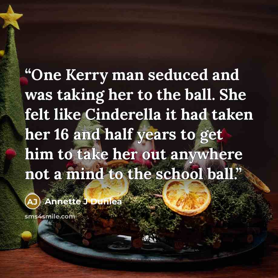“One Kerry man seduced and was taking her to the ball. She felt like Cinderella it had taken her 16 and half years to get him to take her out anywhere not a mind to the school ball.” quote by Annette J Dunlea