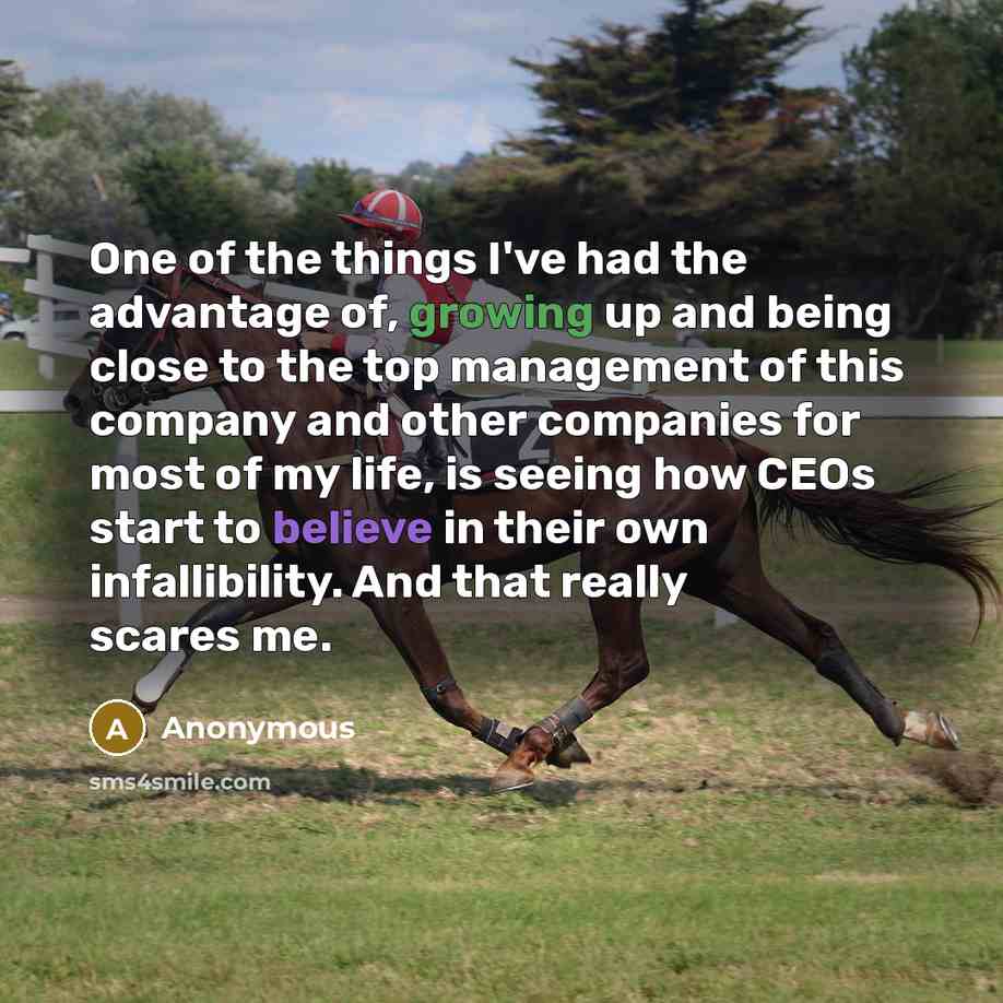 “One of the things I've had the advantage of, growing up and being close to the top management of this company and other companies for most of my life, is seeing how CEOs start to believe in their own infallibility. And that really scares me.” quote by Anonymous