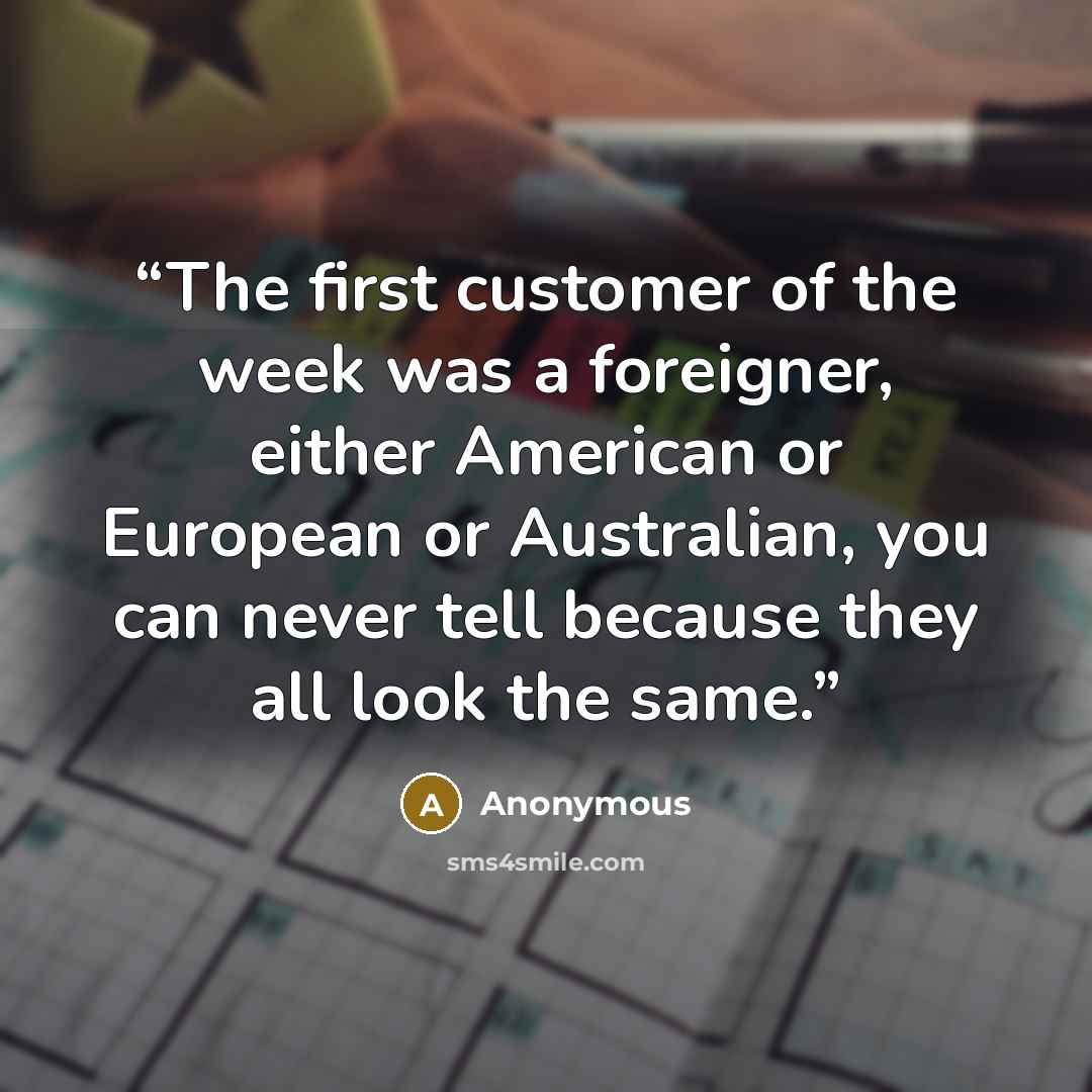 “The first customer of the week was a foreigner, either American or European or Australian, you can never tell because they all look the same.” quote by Anonymous