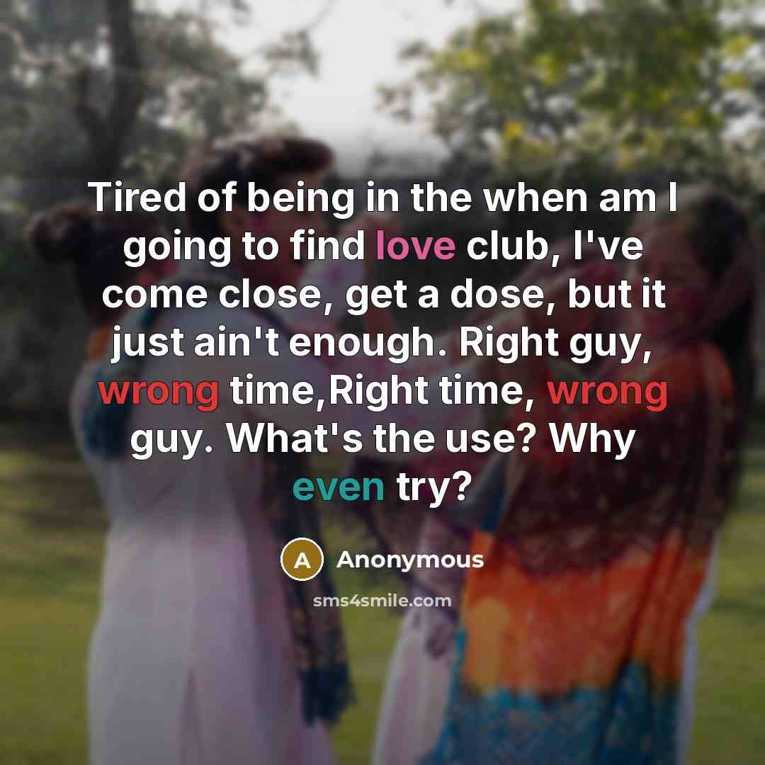 “Tired of being in the when am I going to find love club, I've come close, get a dose, but it just ain't enough. Right guy, wrong time,Right time, wrong guy. What's the use? Why even try?” quote by Anonymous