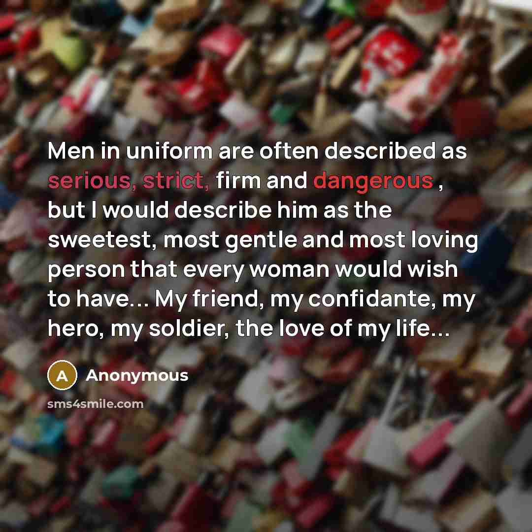 “Men in uniform are often described as serious, strict, firm and dangerous , but I would describe him as the sweetest, most gentle and most loving person that every woman would wish to have... My friend, my confidante, my hero, my soldier, the love of my life...” quote by Anonymous