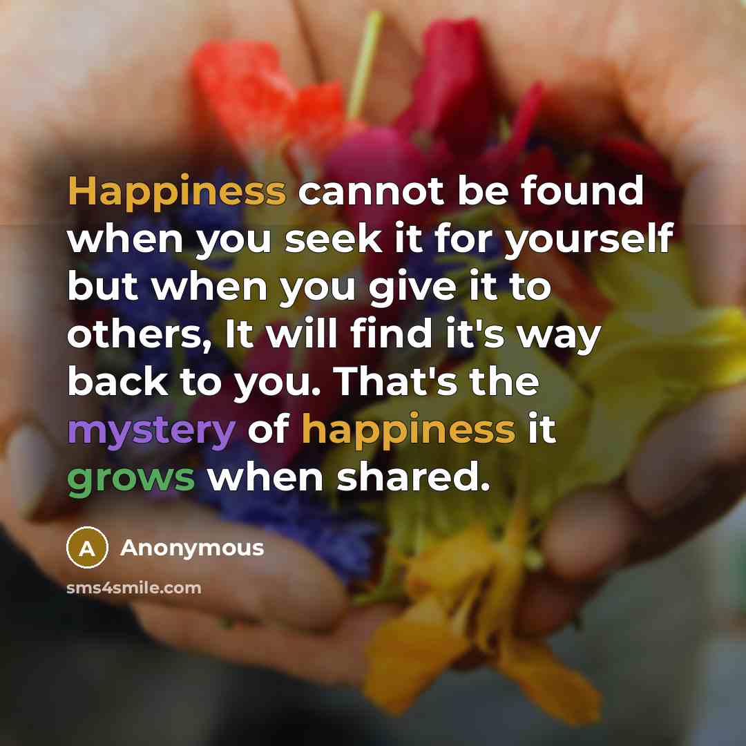 “Happiness cannot be found when you seek it for yourself but when you give it to others, It will find it's way back to you. That's the mystery of happiness it grows when shared.” quote by Anonymous