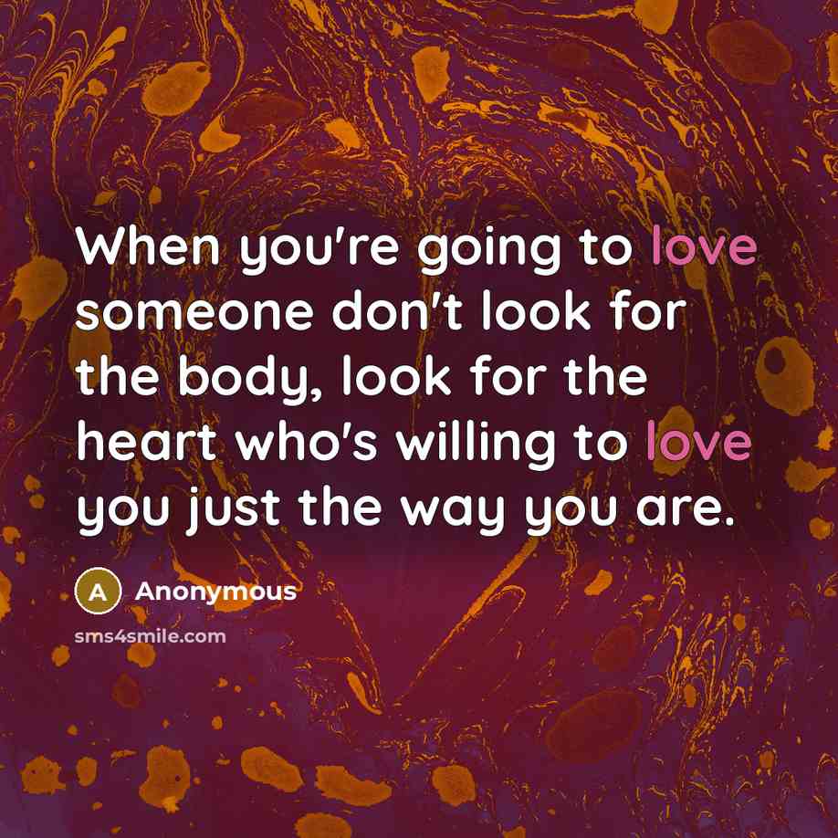 “When you're going to love someone don't look for the body, look for the heart who's willing to love you just the way you are.” quote by Anonymous