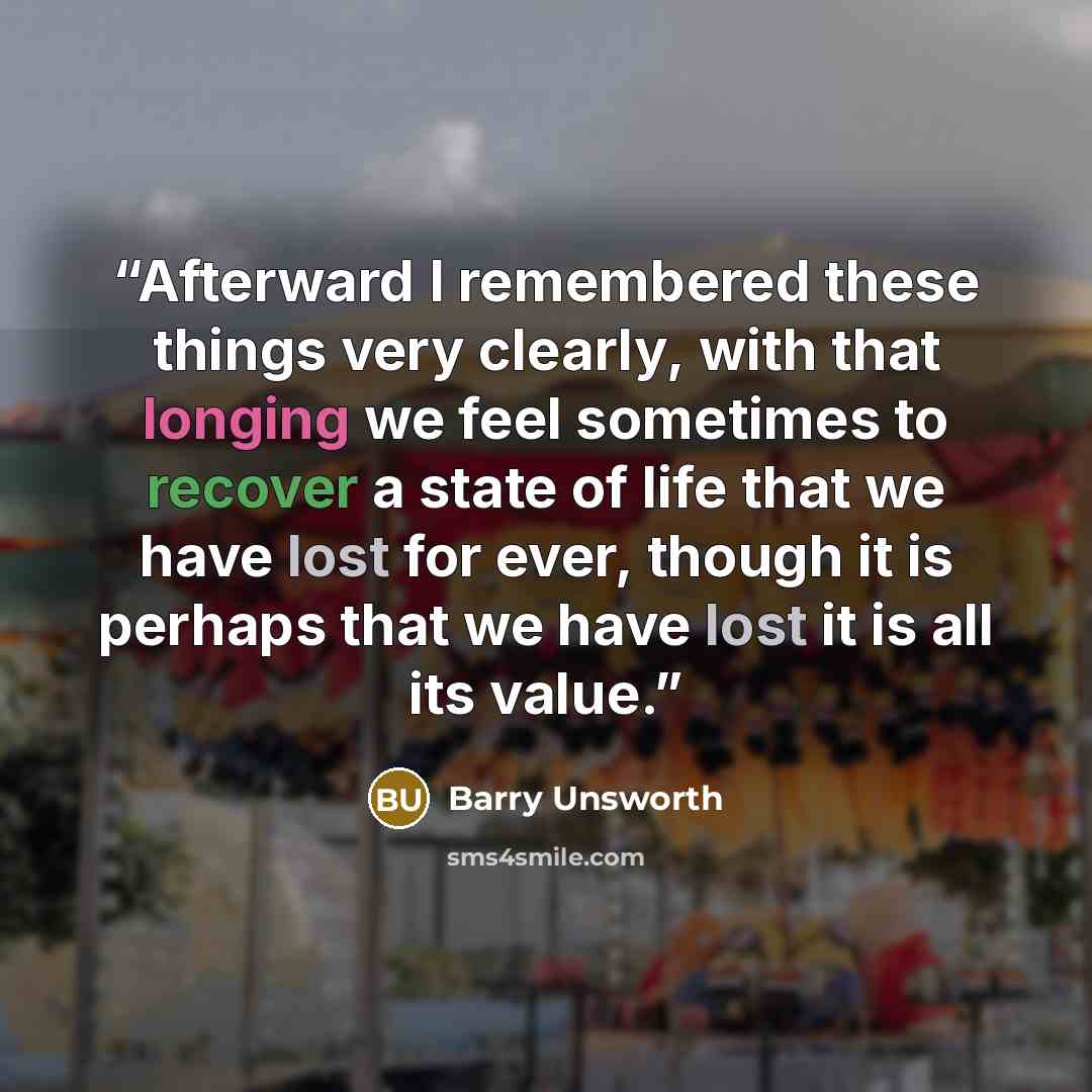 “Afterward I remembered these things very clearly, with that longing we feel sometimes to recover a state of life that we have lost for ever, though it is perhaps that we have lost it is all its value.” quote by Barry Unsworth