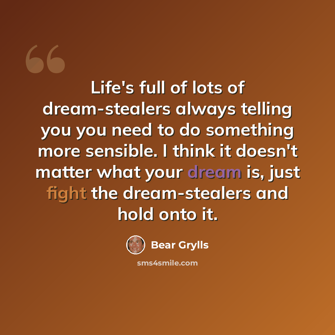 “Life's full of lots of dream-stealers always telling you you need to do something more sensible. I think it doesn't matter what your dream is, just fight the dream-stealers and hold onto it.” quote by Bear Grylls