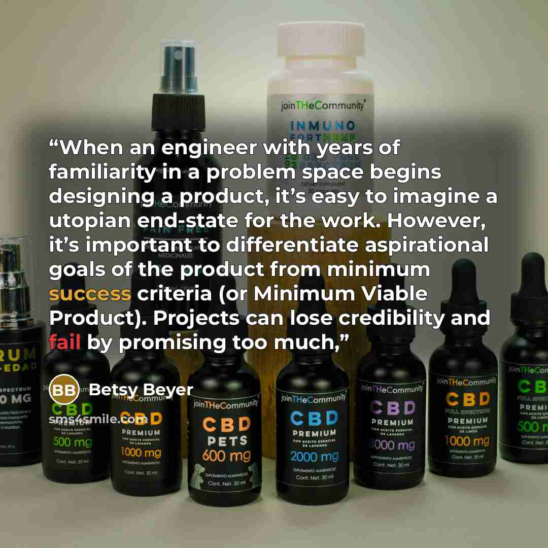 “When an engineer with years of familiarity in a problem space begins designing a product, it’s easy to imagine a utopian end-state for the work. However, it’s important to differentiate aspirational goals of the product from minimum success criteria (or Minimum Viable Product). Projects can lose…” quote by Betsy Beyer