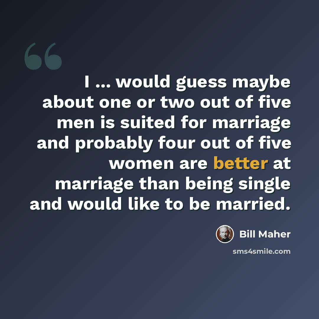 “I ... would guess maybe about one or two out of five men is suited for marriage and probably four out of five women are better at marriage than being single and would like to be married.” quote by Bill Maher