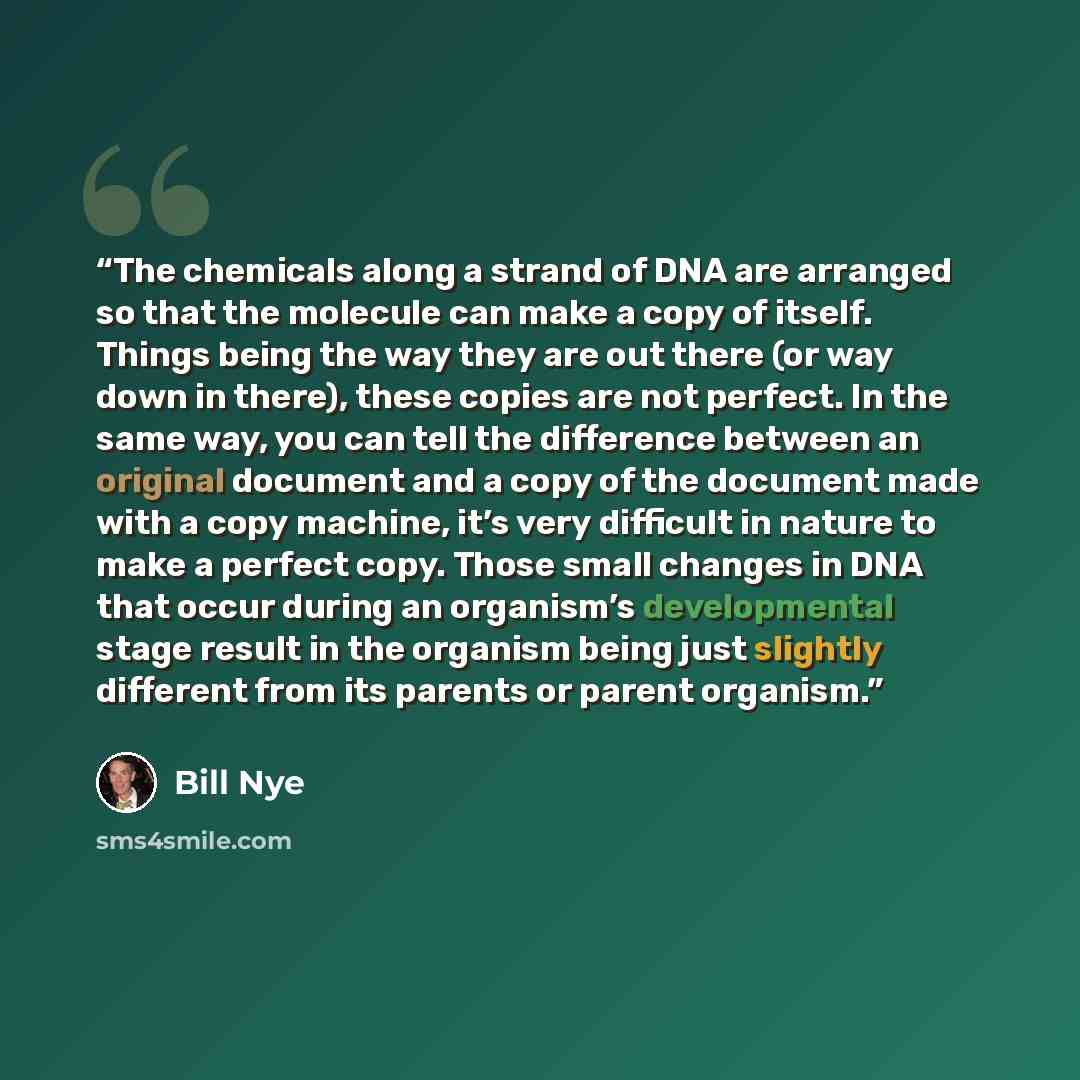“The chemicals along a strand of DNA are arranged so that the molecule can make a copy of itself. Things being the way they are out there (or way down in there), these copies are not perfect. In the same way, you can tell the difference between an original document and a copy of the document made…” quote by Bill Nye