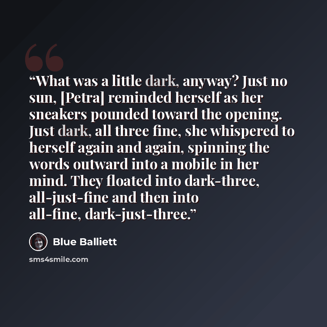 “What was a little dark, anyway? Just no sun, [Petra] reminded herself as her sneakers pounded toward the opening. Just dark, all three fine, she whispered to herself again and again, spinning the words outward into a mobile in her mind. They floated into dark-three, all-just-fine and then into…” quote by Blue Balliett