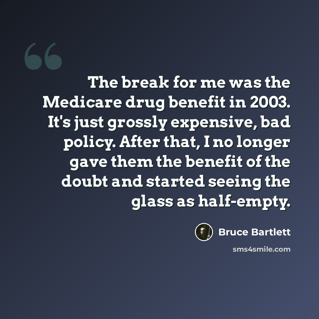 “The break for me was the Medicare drug benefit in 2003. It's just grossly expensive, bad policy. After that, I no longer gave them the benefit of the doubt and started seeing the glass as half-empty.” quote by Bruce Bartlett
