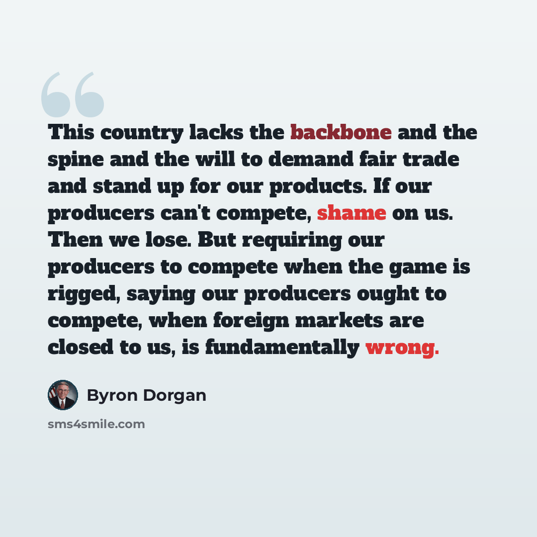 “This country lacks the backbone and the spine and the will to demand fair trade and stand up for our products. If our producers can't compete, shame on us. Then we lose. But requiring our producers to compete when the game is rigged, saying our producers ought to compete, when foreign markets are…” quote by Byron Dorgan