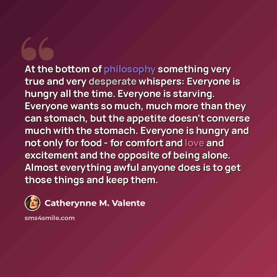 “At the bottom of philosophy something very true and very desperate whispers: Everyone is hungry all the time. Everyone is starving. Everyone wants so much, much more than they can stomach, but the appetite doesn't converse much with the stomach. Everyone is hungry and not only for food - for…” quote by Catherynne M. Valente