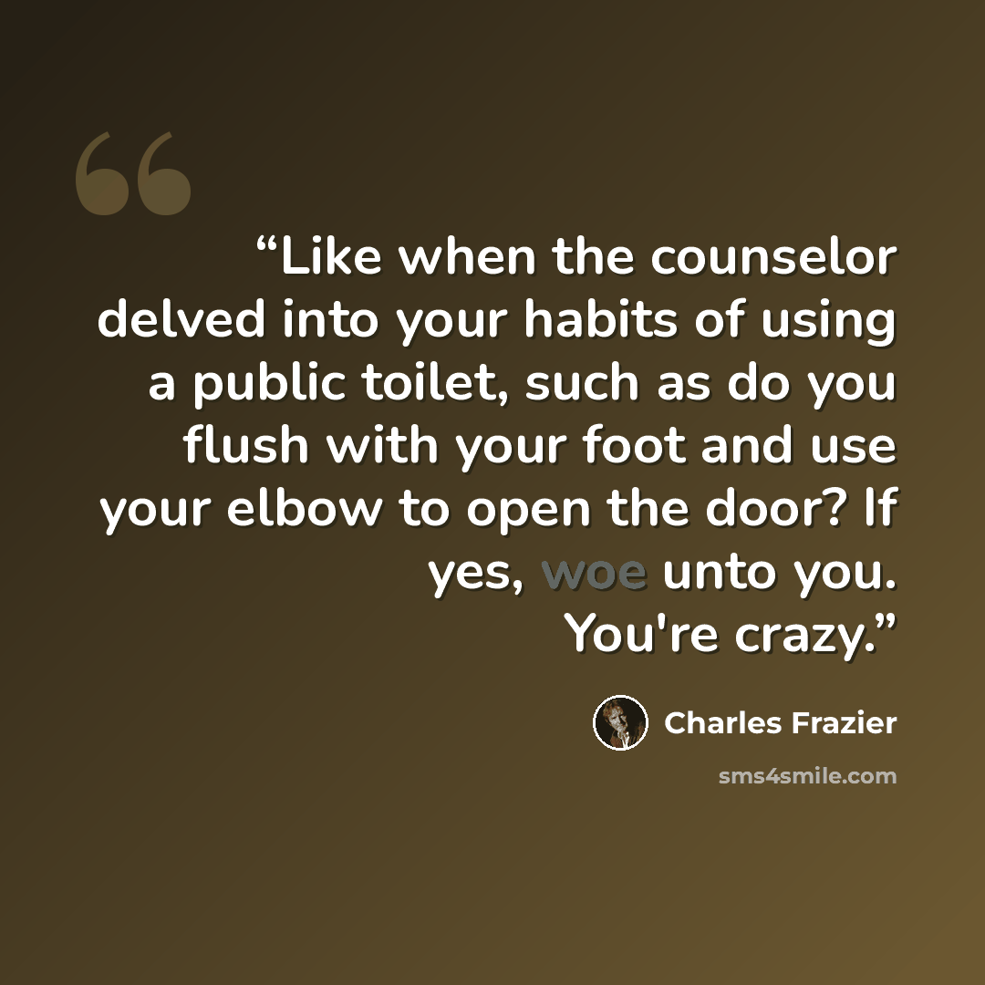 “Like when the counselor delved into your habits of using a public toilet, such as do you flush with your foot and use your elbow to open the door? If yes, woe unto you. You're crazy.” quote by Charles Frazier