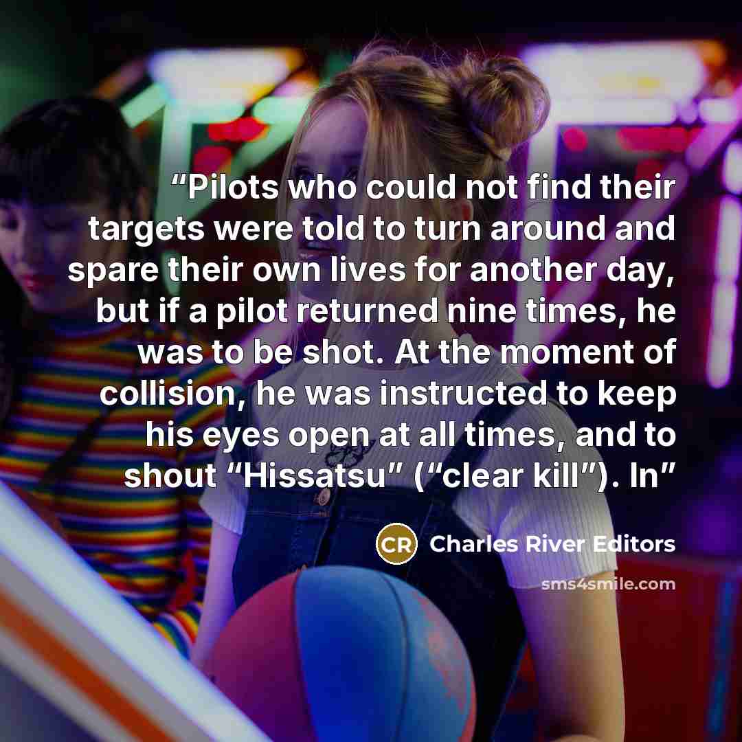 “Pilots who could not find their targets were told to turn around and spare their own lives for another day, but if a pilot returned nine times, he was to be shot. At the moment of collision, he was instructed to keep his eyes open at all times, and to shout “Hissatsu” (“clear kill”). In” quote by Charles River Editors