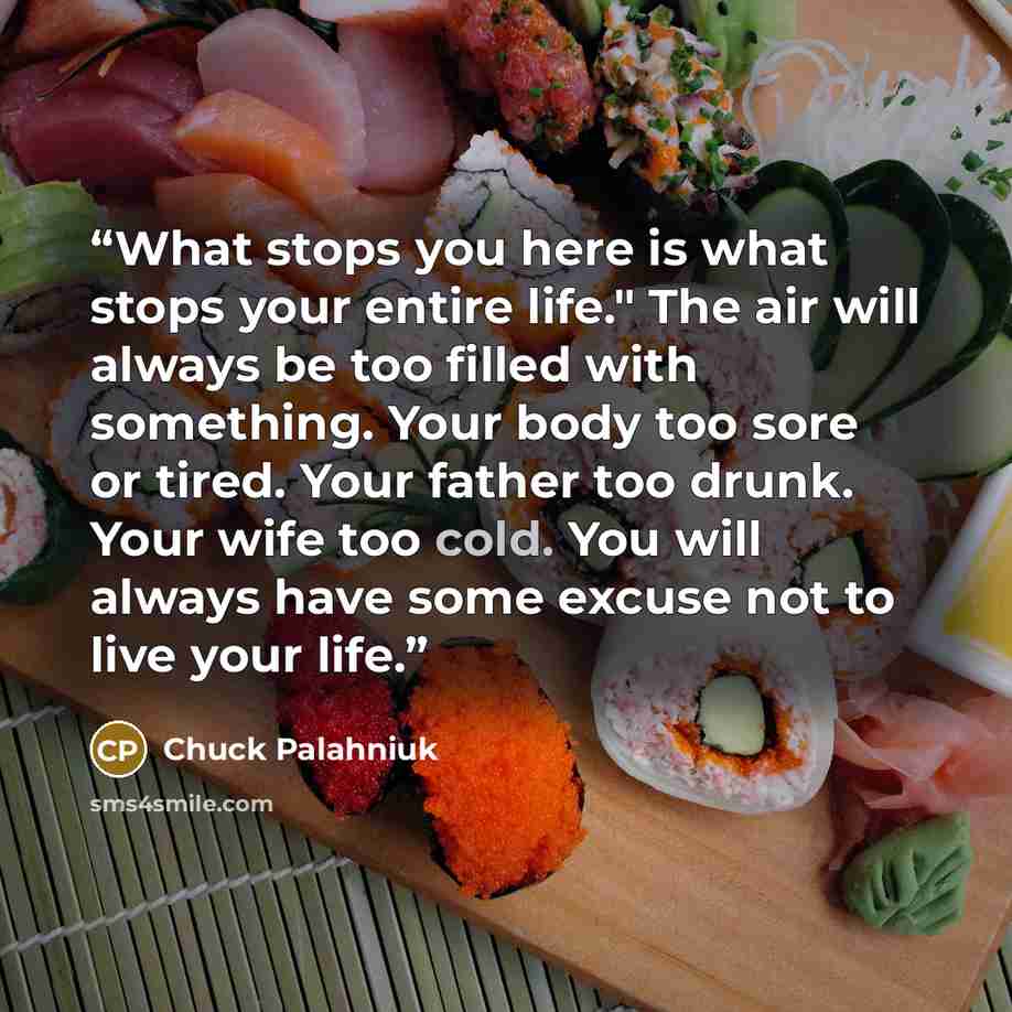 “What stops you here is what stops your entire life." The air will always be too filled with something. Your body too sore or tired. Your father too drunk. Your wife too cold. You will always have some excuse not to live your life.” quote by Chuck Palahniuk