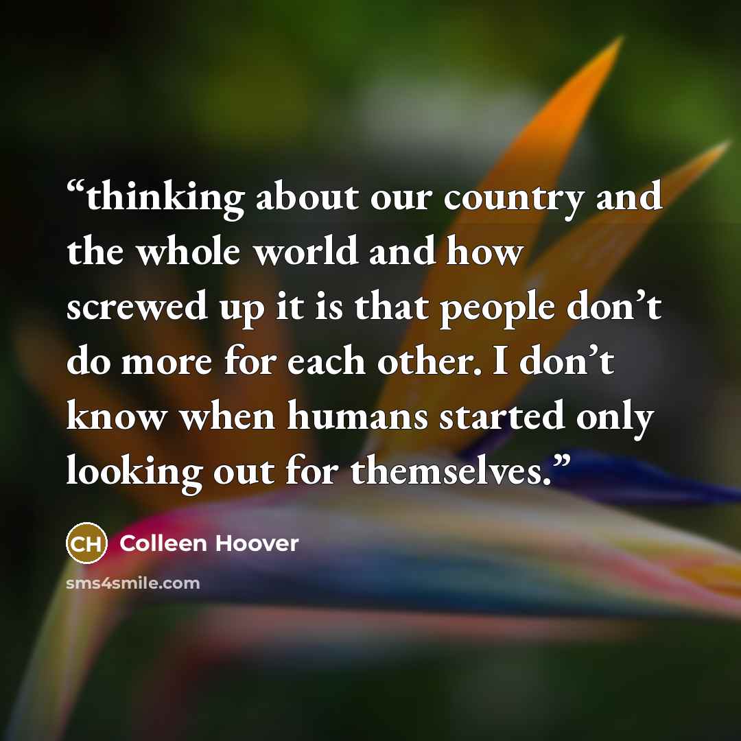 “thinking about our country and the whole world and how screwed up it is that people don’t do more for each other. I don’t know when humans started only looking out for themselves.” quote by Colleen Hoover