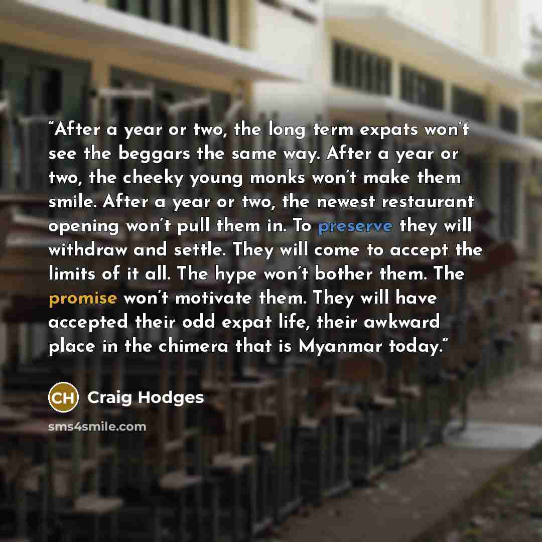 “After a year or two, the long term expats won’t see the beggars the same way. After a year or two, the cheeky young monks won’t make them smile. After a year or two, the newest restaurant opening won’t pull them in. To preserve they will withdraw and settle. They will come to accept the limits of…” quote by Craig Hodges
