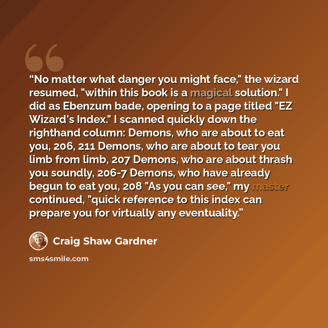 “No matter what danger you might face," the wizard resumed, "within this book is a magical solution." I did as Ebenzum bade, opening to a page titled "EZ Wizard's Index." I scanned quickly down the righthand column: Demons, who are about to eat you, 206, 211 Demons, who are about to tear you limb…” quote by Craig Shaw Gardner