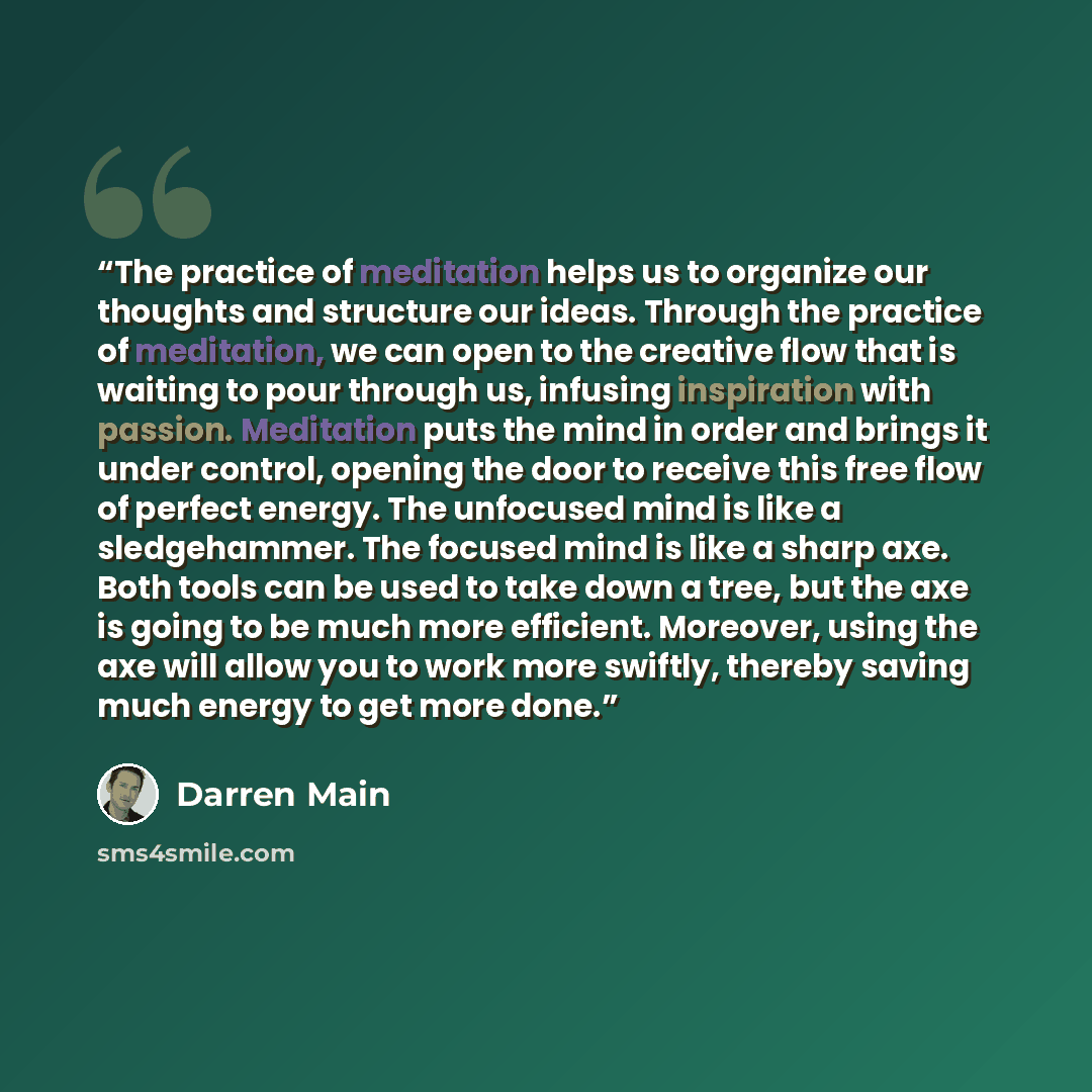 “The practice of meditation helps us to organize our thoughts and structure our ideas. Through the practice of meditation, we can open to the creative flow that is waiting to pour through us, infusing inspiration with passion. Meditation puts the mind in order and brings it under control, opening…” quote by Darren Main