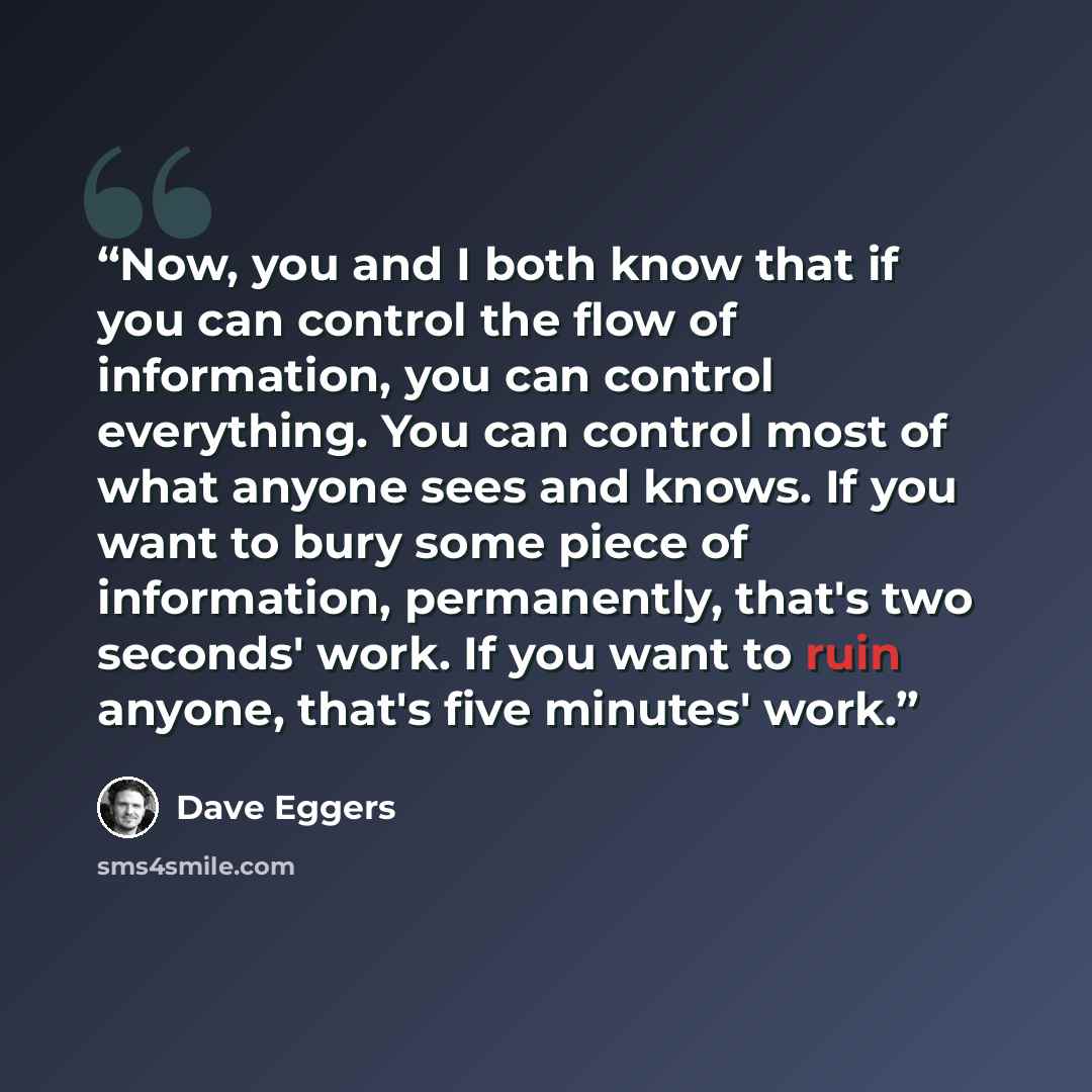 “Now, you and I both know that if you can control the flow of information, you can control everything. You can control most of what anyone sees and knows. If you want to bury some piece of information, permanently, that's two seconds' work. If you want to ruin anyone, that's five minutes' work.” quote by Dave Eggers
