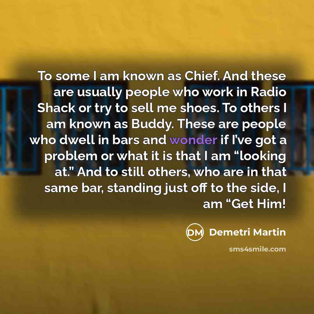 “To some I am known as Chief. And these are usually people who work in Radio Shack or try to sell me shoes. To others I am known as Buddy. These are people who dwell in bars and wonder if I’ve got a problem or what it is that I am “looking at.” And to still others, who are in that same bar…” quote by Demetri Martin
