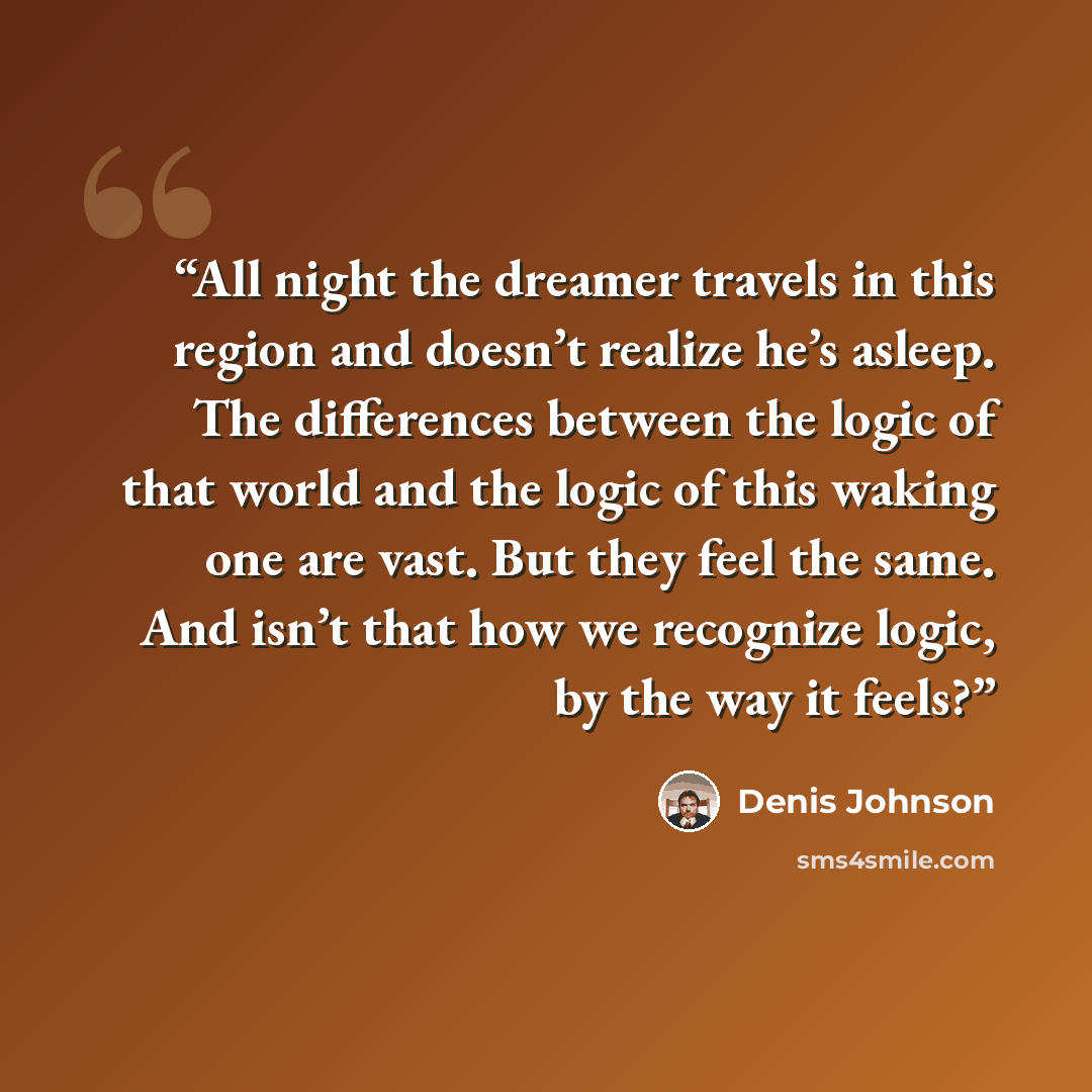 “All night the dreamer travels in this region and doesn’t realize he’s asleep. The differences between the logic of that world and the logic of this waking one are vast. But they feel the same. And isn’t that how we recognize logic, by the way it feels?” quote by Denis Johnson