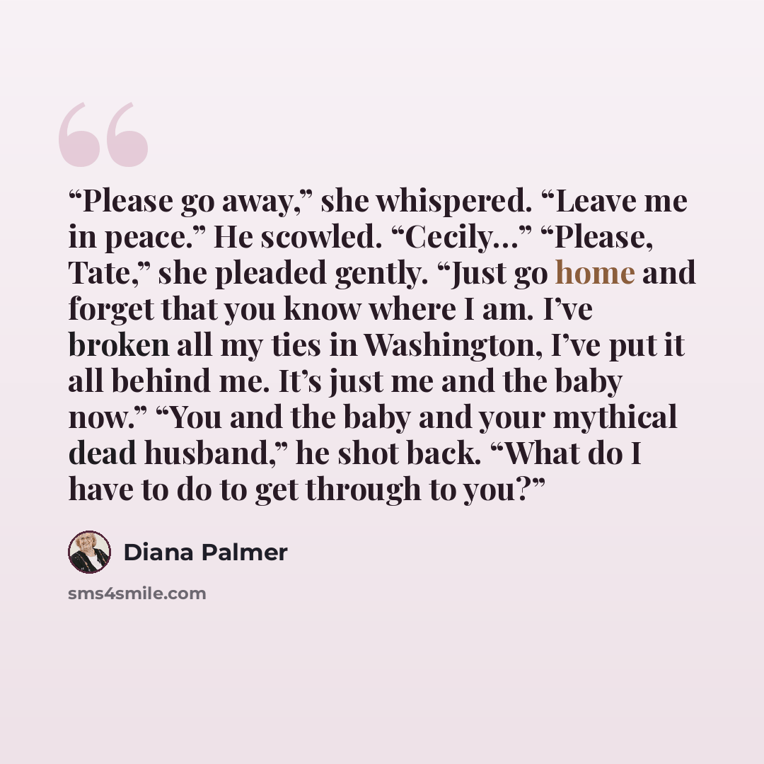 “Please go away,” she whispered. “Leave me in peace.” He scowled. “Cecily…” “Please, Tate,” she pleaded gently. “Just go home and forget that you know where I am. I’ve broken all my ties in Washington, I’ve put it all behind me. It’s just me and the baby now.” “You and the baby and your mythical…” quote by Diana Palmer