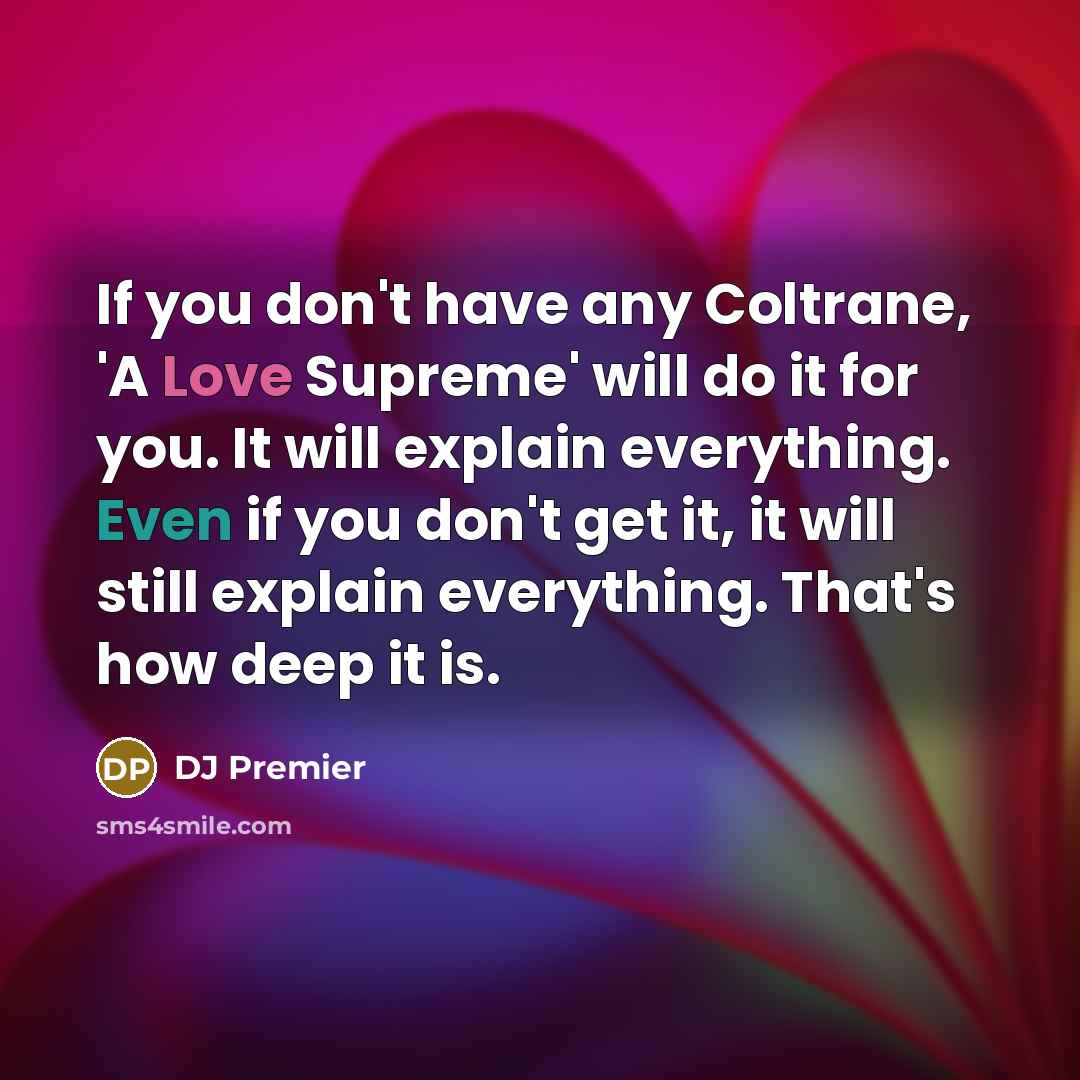 “If you don't have any Coltrane, 'A Love Supreme' will do it for you. It will explain everything. Even if you don't get it, it will still explain everything. That's how deep it is.” quote by DJ Premier