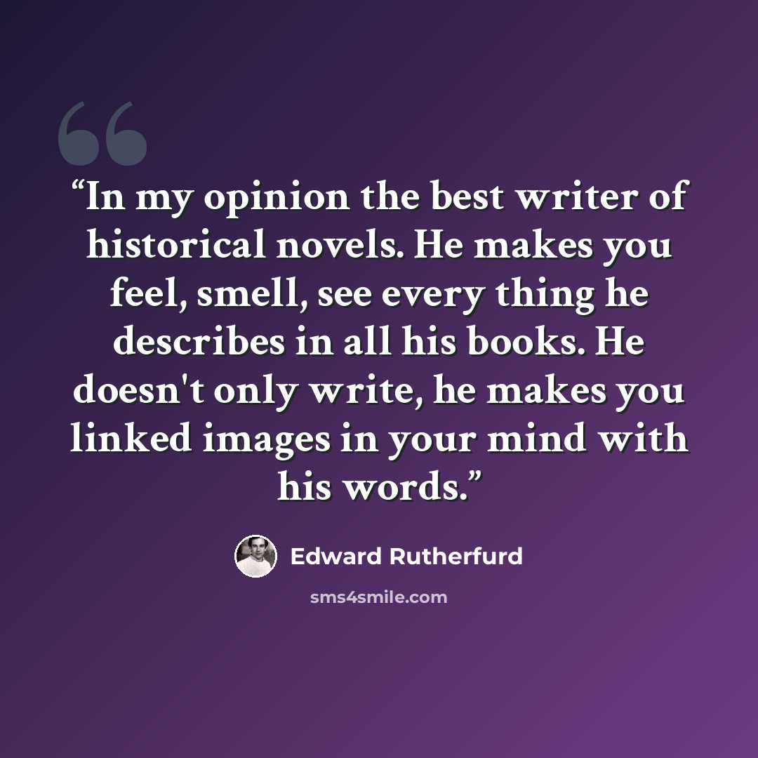 “In my opinion the best writer of historical novels. He makes you feel, smell, see every thing he describes in all his books. He doesn't only write, he makes you linked images in your mind with his words.” quote by Edward Rutherfurd