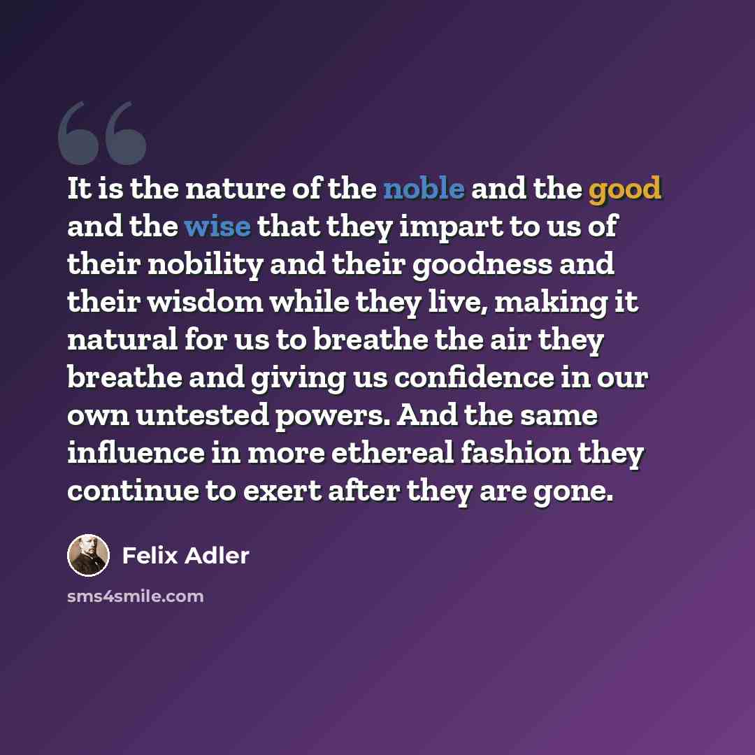 “It is the nature of the noble and the good and the wise that they impart to us of their nobility and their goodness and their wisdom while they live, making it natural for us to breathe the air they breathe and giving us confidence in our own untested powers. And the same influence in more…” quote by Felix Adler