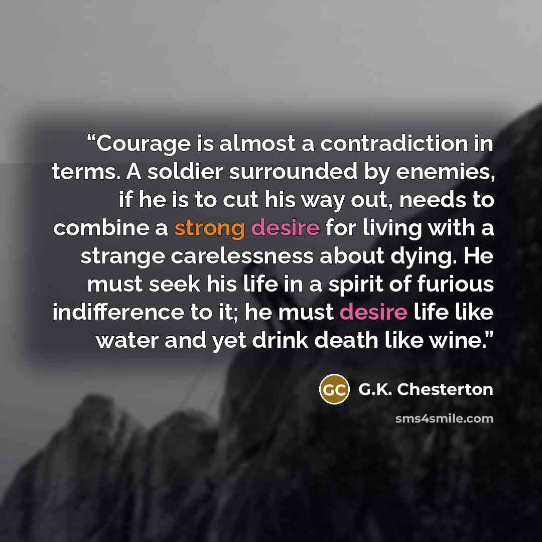 “Courage is almost a contradiction in terms. A soldier surrounded by enemies, if he is to cut his way out, needs to combine a strong desire for living with a strange carelessness about dying. He must seek his life in a spirit of furious indifference to it; he must desire life like water and yet…” quote by G.K. Chesterton