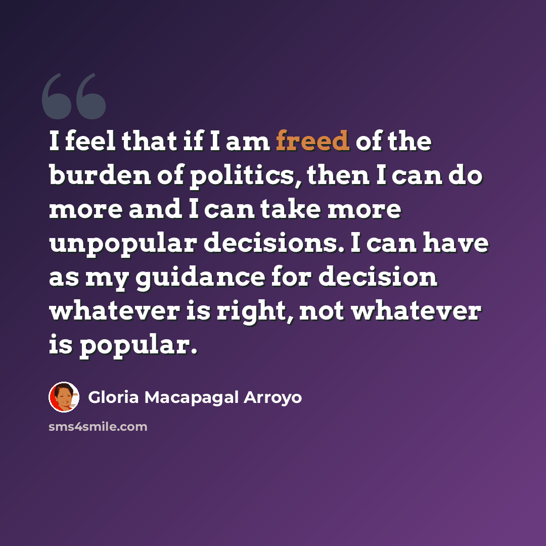 “I feel that if I am freed of the burden of politics, then I can do more and I can take more unpopular decisions. I can have as my guidance for decision whatever is right, not whatever is popular.” quote by Gloria Macapagal Arroyo