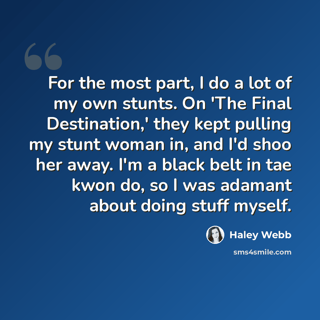 “For the most part, I do a lot of my own stunts. On 'The Final Destination,' they kept pulling my stunt woman in, and I'd shoo her away. I'm a black belt in tae kwon do, so I was adamant about doing stuff myself.” quote by Haley Webb