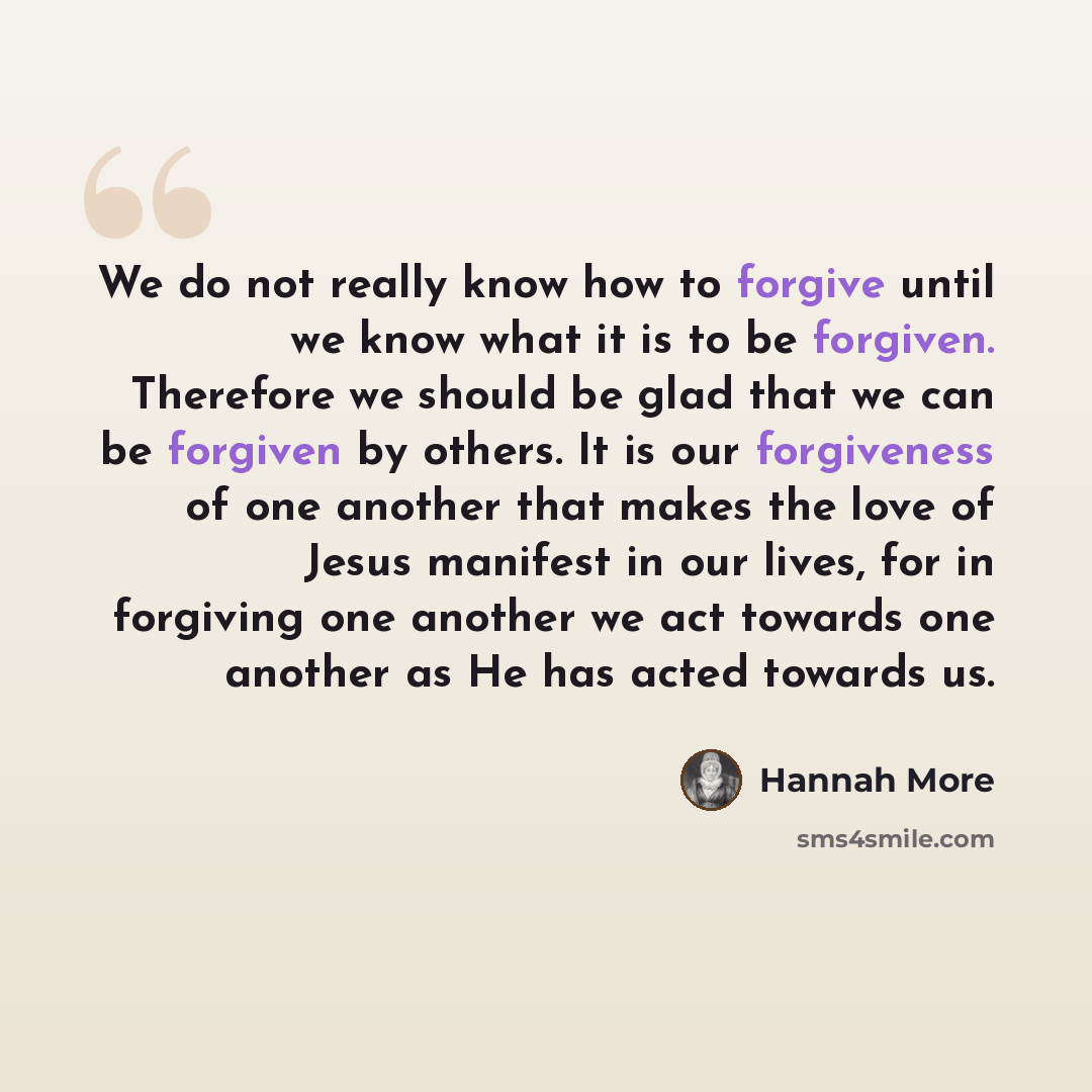 “We do not really know how to forgive until we know what it is to be forgiven. Therefore we should be glad that we can be forgiven by others. It is our forgiveness of one another that makes the love of Jesus manifest in our lives, for in forgiving one another we act towards one another as He has…” quote by Hannah More