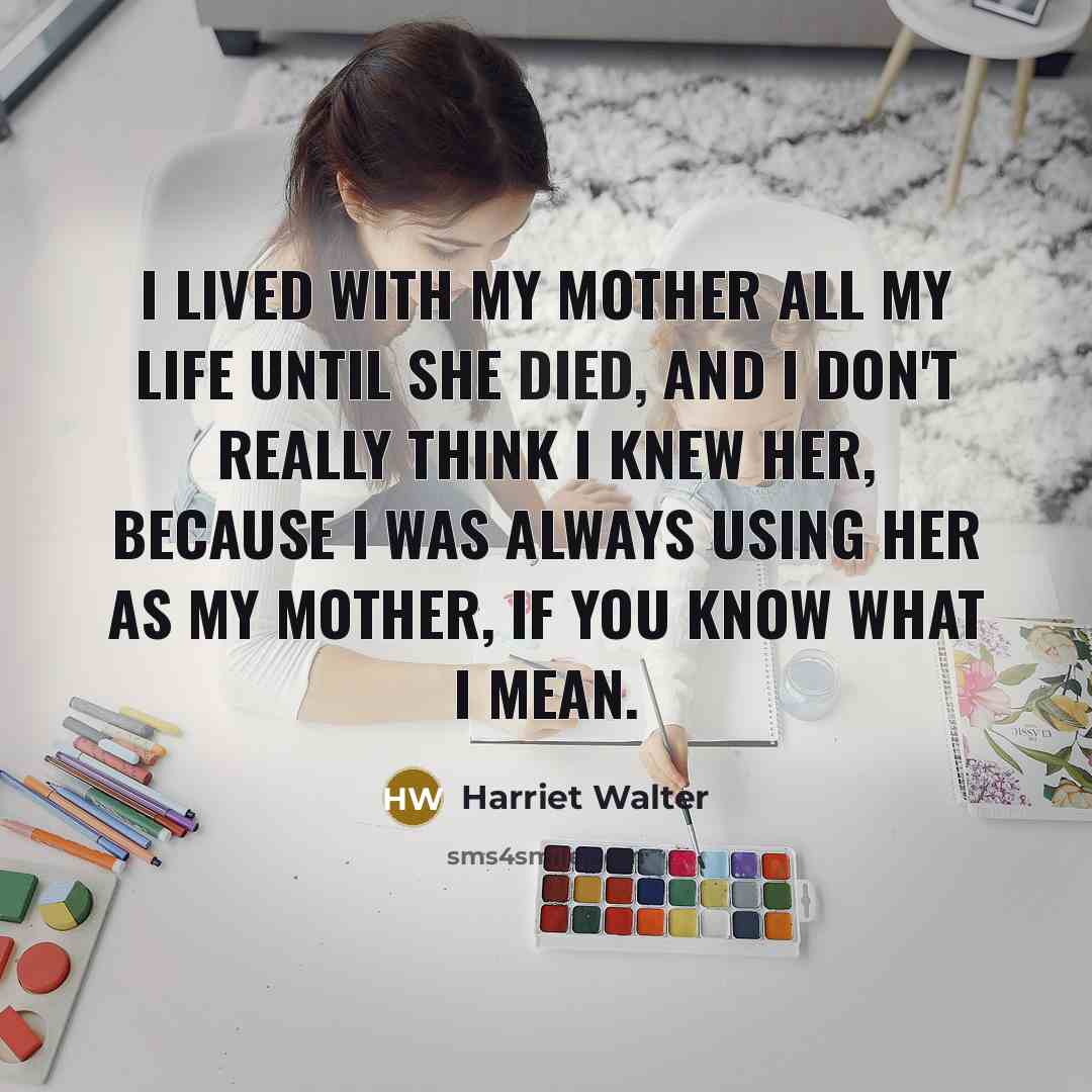 “I lived with my mother all my life until she died, and I don't really think I knew her, because I was always using her as my mother, if you know what I mean.” quote by Harriet Walter
