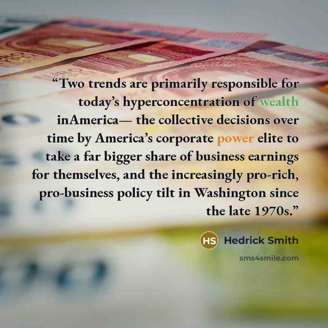 “Two trends are primarily responsible for today’s hyperconcentration of wealth inAmerica— the collective decisions over time by America’s corporate power elite to take a far bigger share of business earnings for themselves, and the increasingly pro-rich, pro-business policy tilt in Washington since…” quote by Hedrick Smith