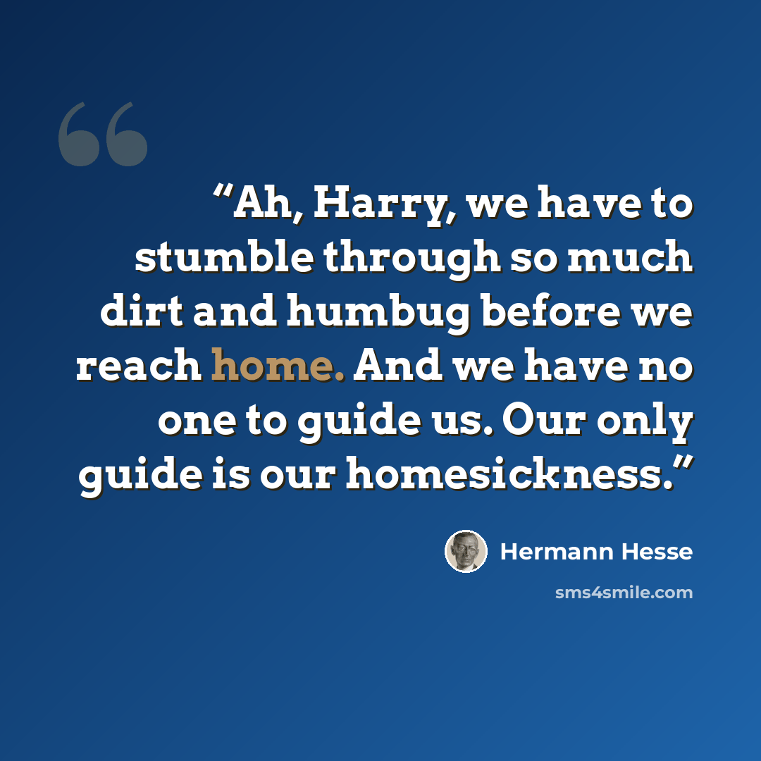 “Ah, Harry, we have to stumble through so much dirt and humbug before we reach home. And we have no one to guide us. Our only guide is our homesickness.” quote by Hermann Hesse