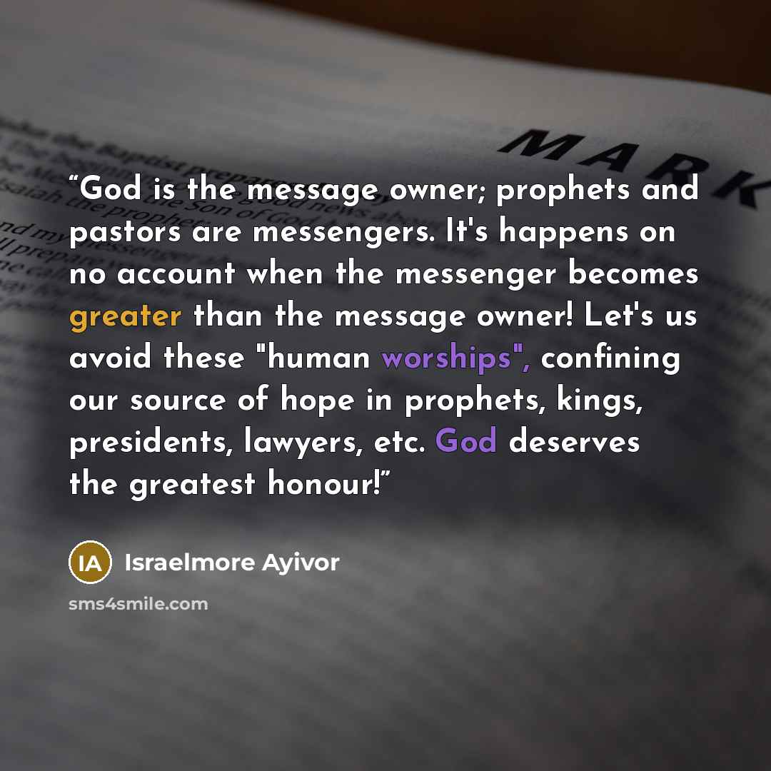 “God is the message owner; prophets and pastors are messengers. It's happens on no account when the messenger becomes greater than the message owner! Let's us avoid these "human worships", confining our source of hope in prophets, kings, presidents, lawyers, etc. God deserves the greatest honour!” quote by Israelmore Ayivor
