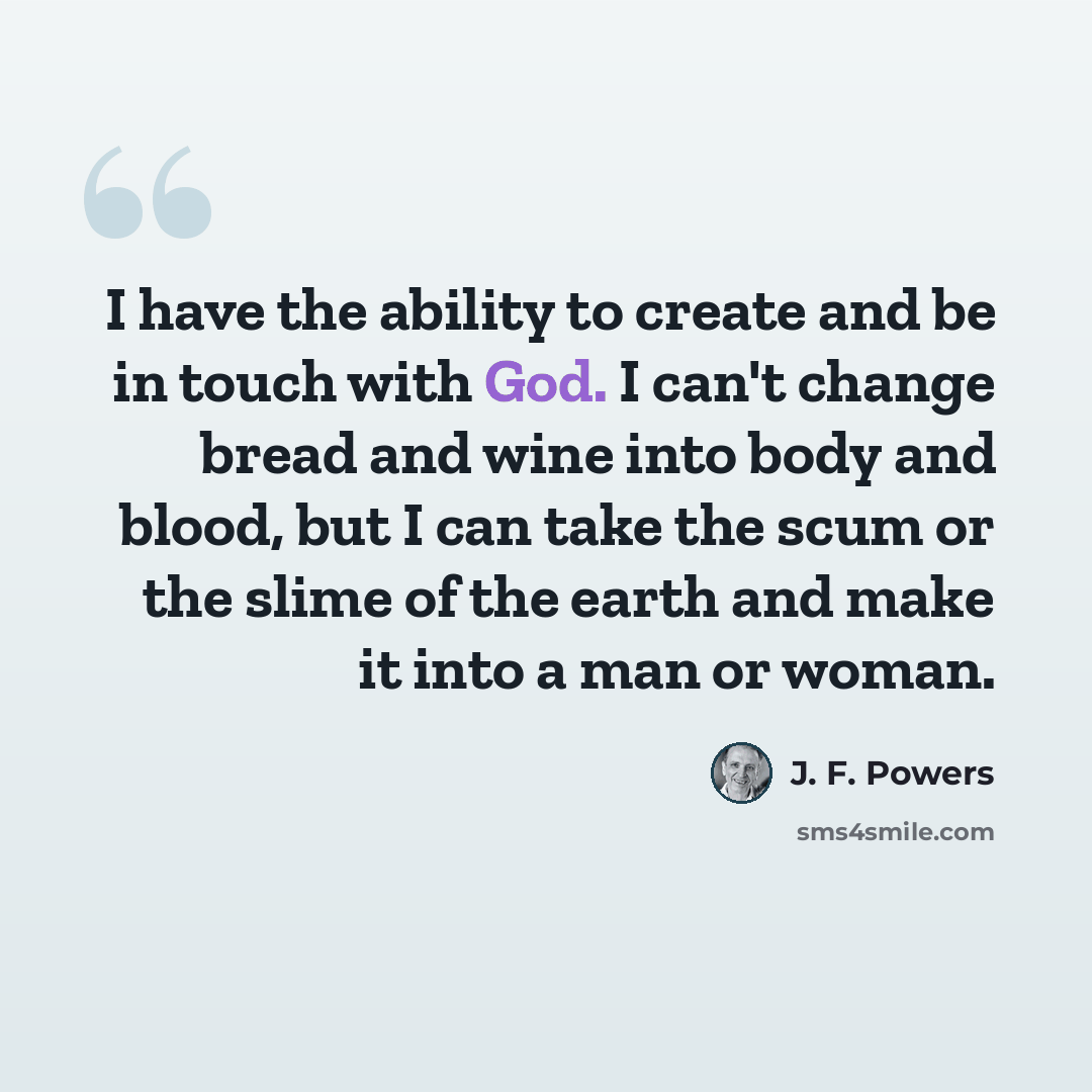 “I have the ability to create and be in touch with God. I can't change bread and wine into body and blood, but I can take the scum or the slime of the earth and make it into a man or woman.” quote by J. F. Powers