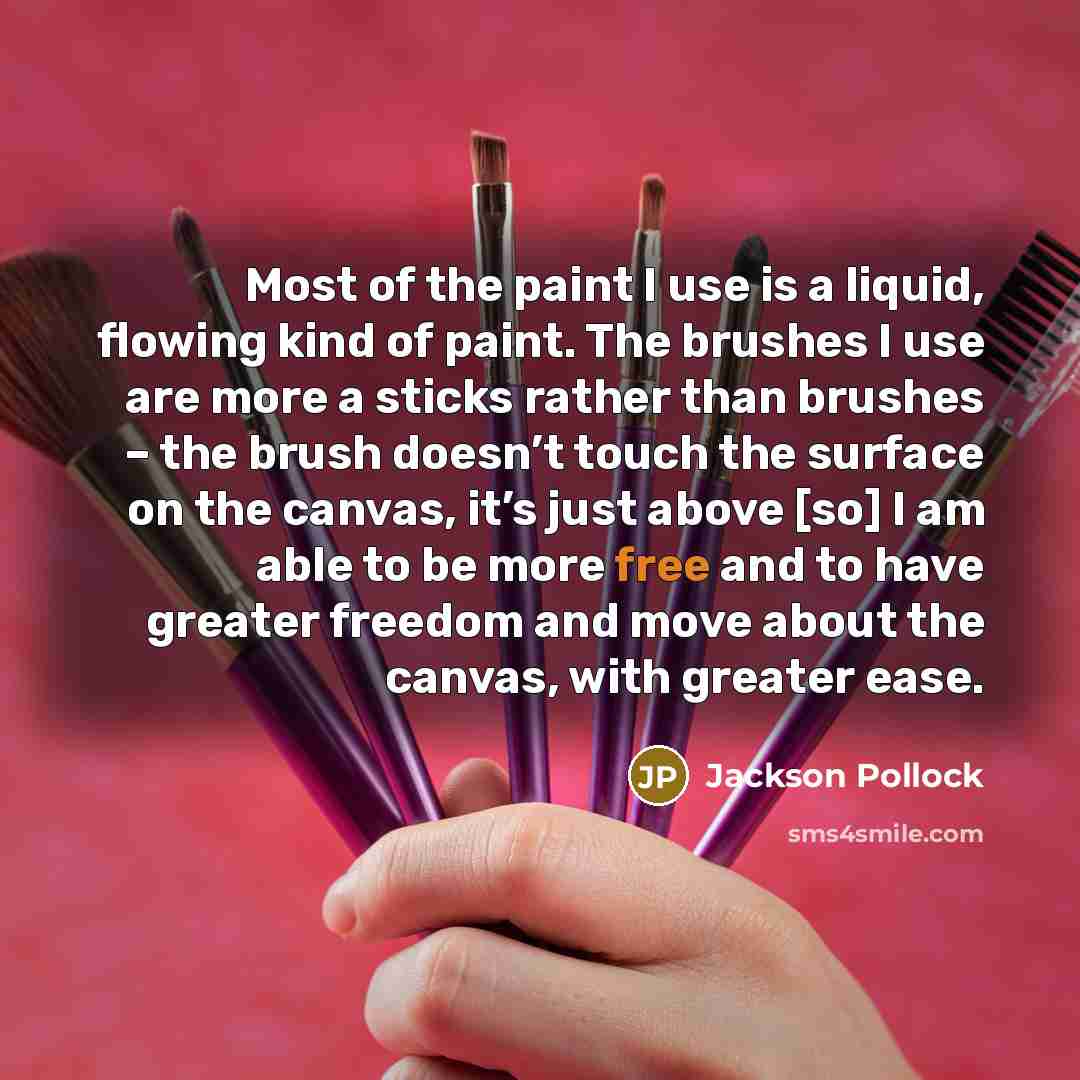 “Most of the paint I use is a liquid, flowing kind of paint. The brushes I use are more a sticks rather than brushes – the brush doesn’t touch the surface on the canvas, it’s just above [so] I am able to be more free and to have greater freedom and move about the canvas, with greater ease.” quote by Jackson Pollock