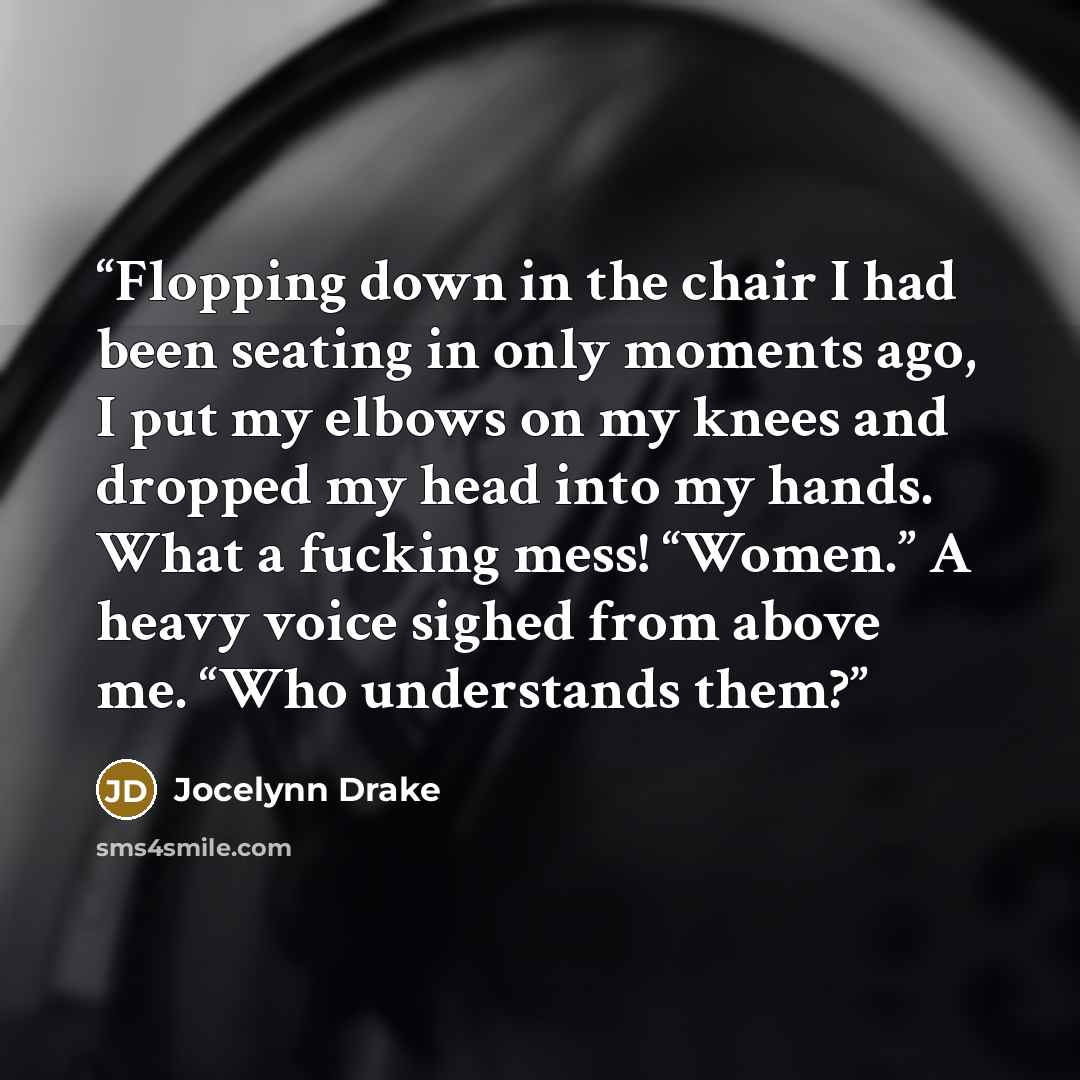 “Flopping down in the chair I had been seating in only moments ago, I put my elbows on my knees and dropped my head into my hands. What a fucking mess! “Women.” A heavy voice sighed from above me. “Who understands them?” quote by Jocelynn Drake