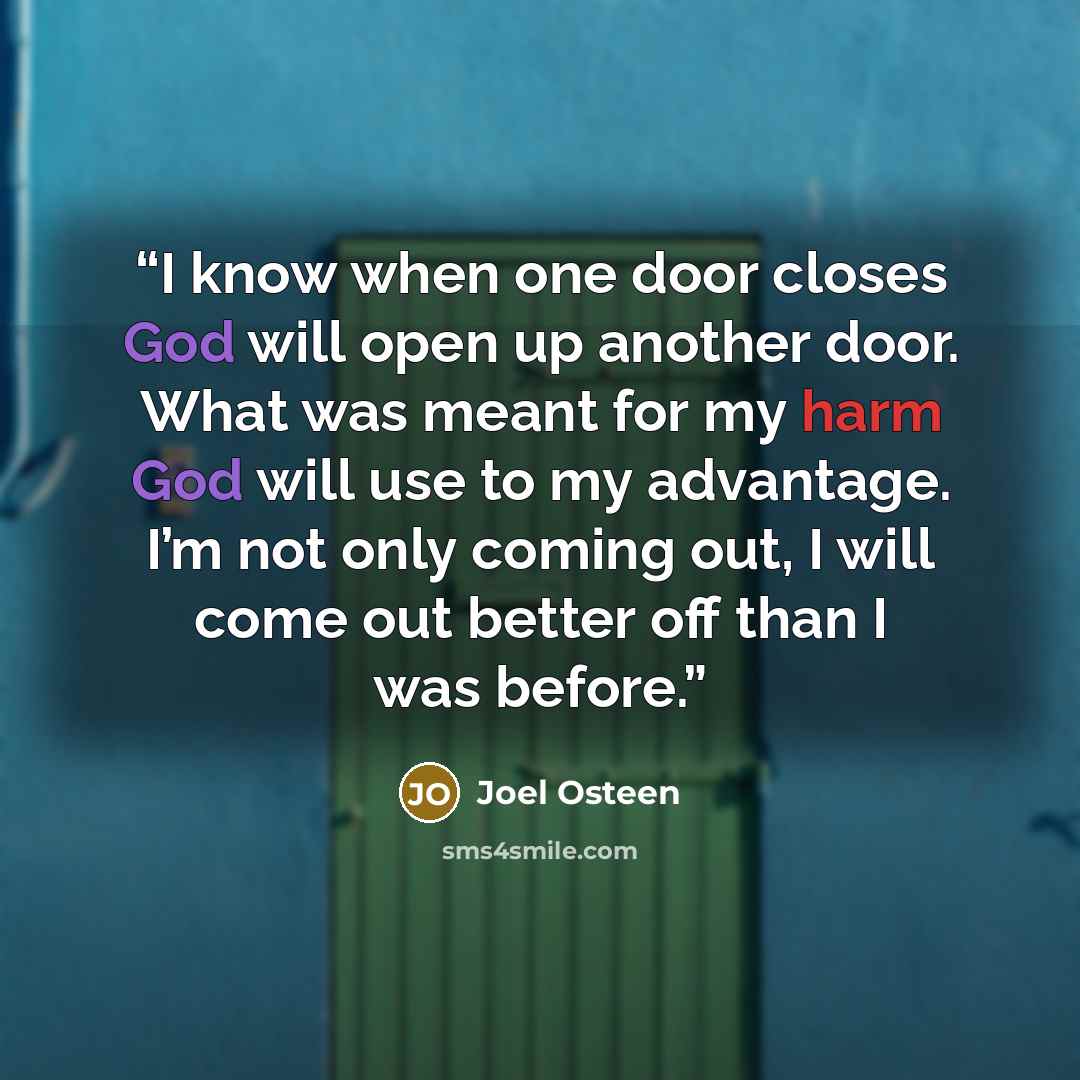 “I know when one door closes God will open up another door. What was meant for my harm God will use to my advantage. I’m not only coming out, I will come out better off than I was before.” quote by Joel Osteen