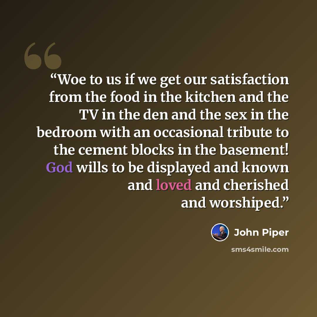 “Woe to us if we get our satisfaction from the food in the kitchen and the TV in the den and the sex in the bedroom with an occasional tribute to the cement blocks in the basement! God wills to be displayed and known and loved and cherished and worshiped.” quote by John Piper